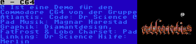 @ - C64 | @ Ist eine Demo für den Commodore C64 von der Gruppe Atlantis.
Code: Dr Science @ Pad
Musik: Magnar Harestad
Graphik: Diamantdesign, FatFrost & Lobo
Charset: Pad
Linking: Dr Science
Hilfe: Merlin