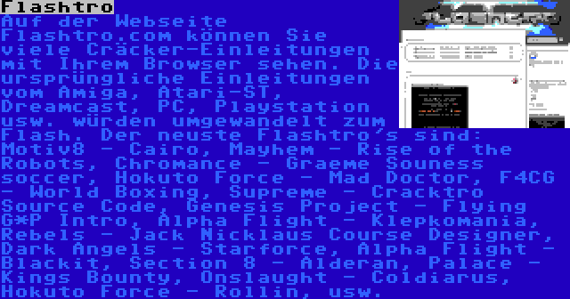 Flashtro | Auf der Webseite Flashtro.com können Sie viele Cräcker-Einleitungen mit Ihrem Browser sehen. Die ursprüngliche Einleitungen vom Amiga, Atari-ST, Dreamcast, PC, Playstation usw. würden umgewandelt zum Flash. Der neuste Flashtro's sind: Motiv8 - Cairo, Mayhem - Rise of the Robots, Chromance - Graeme Souness soccer, Hokuto Force - Mad Doctor, F4CG - World Boxing, Supreme - Cracktro Source Code, Genesis Project - Flying G*P Intro, Alpha Flight - Klepkomania, Rebels - Jack Nicklaus Course Designer, Dark Angels - Starforce, Alpha Flight - Blackit, Section 8 - Alderan, Palace - Kings Bounty, Onslaught - Coldiarus, Hokuto Force - Rollin, usw.