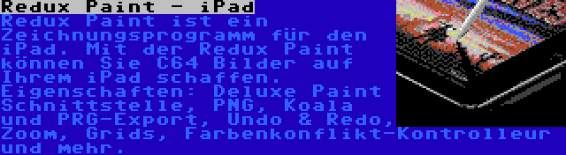 Redux Paint - iPad | Redux Paint ist ein Zeichnungsprogramm für den iPad. Mit der Redux Paint können Sie C64 Bilder auf Ihrem iPad schaffen. Eigenschaften: Deluxe Paint Schnittstelle, PNG, Koala und PRG-Export, Undo & Redo, Zoom, Grids, Farbenkonflikt-Kontrolleur und mehr.