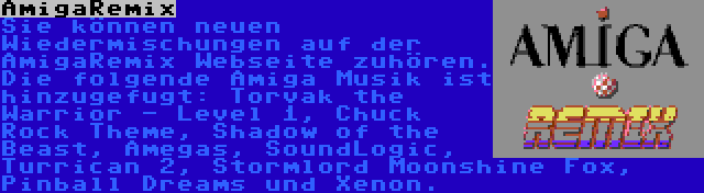 AmigaRemix | Sie können neuen Wiedermischungen auf der AmigaRemix Webseite zuhören. Die folgende Amiga Musik ist hinzugefugt: Torvak the Warrior - Level 1, Chuck Rock Theme, Shadow of the Beast, Amegas, SoundLogic, Turrican 2, Stormlord Moonshine Fox, Pinball Dreams und Xenon.