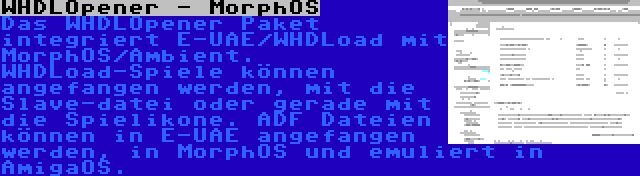 WHDLOpener - MorphOS | Das WHDLOpener Paket integriert E-UAE/WHDLoad mit MorphOS/Ambient. WHDLoad-Spiele können angefangen werden, mit die Slave-datei oder gerade mit die Spielikone. ADF Dateien können in E-UAE angefangen werden, in MorphOS und emuliert in AmigaOS.