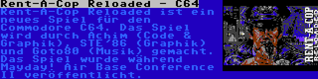 Rent-A-Cop Reloaded - C64 | Rent-A-Cop Reloaded ist ein neues Spiel für den Commodore C64. Das Spiel wird durch Achim (Code & Graphik), STE'86 (Graphik) und Goto80 (Musik) gemacht. Das Spiel wurde während Mayday! Air Base Conference II veröffentlicht.