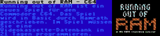 Running out of RAM - C64 | Running out of RAM ist ein neues Spiel für den Commodore C64. Das Spiel wird in Basic durch Hamrath geschrieben. Im Spiel müssen Sie eine Videokassette-Datenbank in 21 Tagen programmieren.