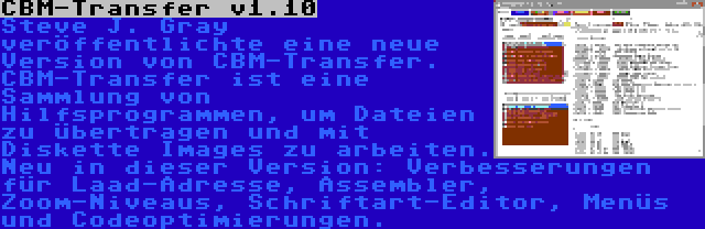 CBM-Transfer v1.10 | Steve J. Gray veröffentlichte eine neue Version von CBM-Transfer. CBM-Transfer ist eine Sammlung von Hilfsprogrammen, um Dateien zu übertragen und mit Diskette Images zu arbeiten. Neu in dieser Version: Verbesserungen für Laad-Adresse, Assembler, Zoom-Niveaus, Schriftart-Editor, Menüs und Codeoptimierungen.