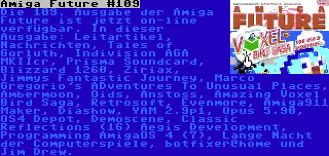 Amiga Future #109 | Die 109. Ausgabe der Amiga Future ist jetzt on-line verfügbar. In dieser Ausgabe: Leitartikel, Nachrichten, Tales of Gorluth, Indivision AGA MKIIcr, Prisma Soundcard, Blizzard 1260, Ziriax, Jimmys Fantastic Journey, Marco Gregorio's ADventures To Unusual Places, Ambermoon, Oids, Anstoss, Amazing Voxel Bird Saga, Retrosoft, Evenmore, Amiga911 Maker, Diashow, YAM 2.9p1, Opus 5.90, OS4 Depot, Demoscene, Classic Reflections (16) Aegis Development, Programming AmigaOS 4 (7), Lange Nacht der Computerspiele, botfixer@home und Jim Drew.