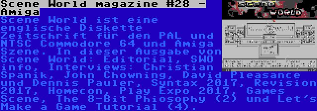 Scene World magazine #28 - Amiga | Scene World ist eine englische Diskette Zeitschrift für den PAL und NTSC Commodore 64 und Amiga Szene. In dieser Ausgabe von Scene World: Editorial, SWO info, Interviews: Christian Spanik, John Chowning, David Pleasance und Dennis Pauler, Syntax 2017, Revision 2017, Homecon, Play Expo 2017, Games Scene, The 8-Bit Phiosophy (2) und Let's Make a Game Tutorial (4).