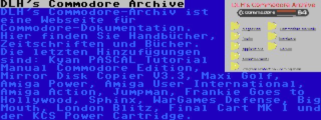 DLH's Commodore Archive | DLH's Commodore-Archiv ist eine Webseite für Commodore-Dokumentation. Hier finden Sie Handbücher, Zeitschriften und Bücher. Die letzten Hinzufügungen sind: Kyan PASCAL Tutorial Manual Commodore Edition, Mirror Disk Copier V3.3, Maxi Golf, Amiga Power, Amiga User International, Amiga Action, Jumpman, Frankie Goes to Hollywood, Sphinx, WarGames Defense, Big Mouth, London Blitz, Final Cart MK I und der KCS Power Cartridge.