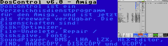 DosControl v6.0 - Amiga | DosControl ist ein Verzeichnisdienstprogramm für den Amiga, und ist jetzt als freeware verfügbar. Die Eigenschaften sind: Disk-Optimizer, File-Undelete, Repair / Disksalve, Fonts, SoundPlayer, DMS, LHA, LZX, HEX-Editor, FIND, HARDCOPY, DISKCOPY und VCOPY.