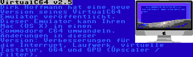 VirtualC64 v2.5 | Dirk Hoffmann hat eine neue Version seines VirtualC64 Emulator veröffentlicht. Dieser Emulator kann Ihren Mac (OS X) in einen Commodore C64 umwandeln. Änderungen in dieser Version: Verbesserungen für die Interrupt, Laufwerk, virtuelle Tastatur, G64 und GPU (Upscaler / Filter).