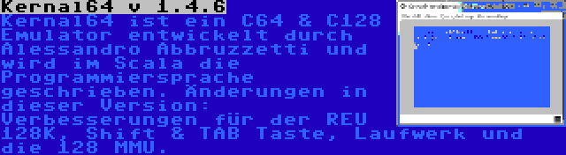 Kernal64 v 1.4.6 | Kernal64 ist ein C64 & C128 Emulator entwickelt durch Alessandro Abbruzzetti und wird im Scala die Programmiersprache geschrieben. Änderungen in dieser Version: Verbesserungen für der REU 128K, Shift & TAB Taste, Laufwerk und die 128 MMU.