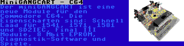 MiniGANGCART - C64 | Der miniGANGCART ist eine neue Module für den Commodore C64. Die Eigenschaften sind: Schnell Laad für 1541, 1571, 1581 und SD2IEC, Final III Module, 8 Mbit EPROM, Diagnostik-Software und Spiele.