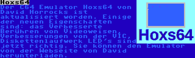 Hoxs64 | Der C64 Emulator Hoxs64 von David Horrocks ist aktualisiert worden. Einige der neuen Eigenschaften sind: das Verbesserte Berühren von Videoweisen, Verbesserungen von der VIC, Diskettenlaufwerk LED's sind jetzt richtig. Sie können den Emulator von der Webseite von David herunterladen.