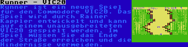 Runner - VIC20 | Runner ist ein neues Spiel für den Commodore VIC20. Das Spiel wird durch Rainer Kappler entwickelt und kann auf einem unausgebreiteten VIC20 gespielt werden. Im Spiel müssen Sie das Ende der Straße erreichen und die Hindernisse vermeiden.