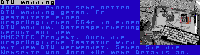 DTV modding | Joco hat einen sehr netten DTV modding getan. Er gestaltete einen ursprünglichen C64c in einen DTV mod um. Datenspeicherung beruht auf dem MMC2IEC-Projekt. Auch die ursprüngliche Tastatur wird mit dem DTV verwendet. Sehen Sie die Webseite von Joco für mehr Details an.