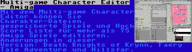 Multi-game Character Editor - Amiga | Mit dem Multi-game Character Editor können Sie Charakter-Dateien, gespeicherte Spiele und Hoch Score Liste für mehr als 75 Amiga Spiele editieren. Änderungen in dieser Version: Death Knights of Krynn, Faery Tale Adventure und Hillsfar.