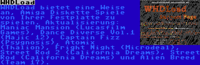 WHDLoad | WHDLoad bietet eine Weise an, Amiga Diskette Spiele von Ihrer Festplatte zu spielen. Aktualisierung: Maniac Mansion (Lucasfilm Games), Dance Diverse Vol.1 (Majic 12), Captain Fizz (Psygnosis), Atomix (Thalion), Fright Night (Microdeal), Street Rod 2 (California Dreams), Street Rod (California Dreams) und Alien Breed (Team 17).