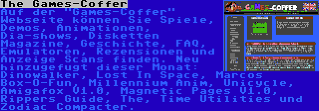 The Games-Coffer | Auf der Games-Coffer Webseite können Sie Spiele, Demos, Animationen, Dia-shows, Disketten Magazine, Geschichte, FAQ, Emulatoren, Rezensionen und Anzeige Scans finden. Neu hinzugefugt dieser Monat: Dinowalker, Lost In Space, Marcos Box-O-Fun, Millennium Anim, Unicycle, Amigafox V1.0, Magnetic Pages V1.0, Rippers Guide, The, Time Utilities und Zodiac Compacter.