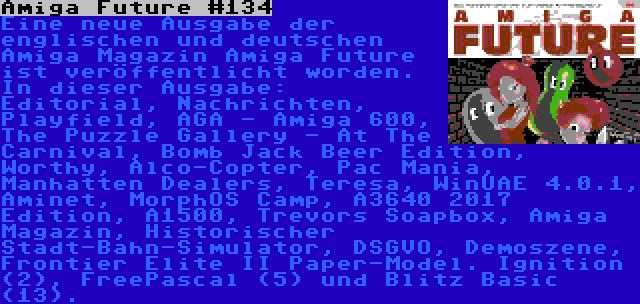 Amiga Future #134 | Eine neue Ausgabe der englischen und deutschen Amiga Magazin Amiga Future ist veröffentlicht worden. In dieser Ausgabe: Editorial, Nachrichten, Playfield, AGA - Amiga 600, The Puzzle Gallery - At The Carnival, Bomb Jack Beer Edition, Worthy, Alco-Copter, Pac Mania, Manhatten Dealers, Teresa, WinUAE 4.0.1, Aminet, MorphOS Camp, A3640 2017 Edition, A1500, Trevors Soapbox, Amiga Magazin, Historischer Stadt-Bahn-Simulator, DSGVO, Demoszene, Frontier Elite II Paper-Model. Ignition (2), FreePascal (5) und Blitz Basic (13).