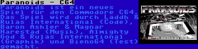 Paranoids - C64 | Paranoids ist ein neues Spiel für den Commodore C64. Das Spiel wird durch Laddh & Rulas International (Code), Baron Ashler & Magnar Harestad (Musik), Almighty God & Rulas International (Graphik) und Bieno64 (Test) gemacht.