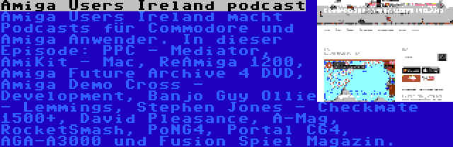 Amiga Users Ireland podcast | Amiga Users Ireland macht Podcasts für Commodore und Amiga Anwender. In dieser Episode: PPC - Mediator, AmiKit - Mac, ReAmiga 1200, Amiga Future Archive 4 DVD, Amiga Demo Cross - Development, Banjo Guy Ollie - Lemmings, Stephen Jones - Checkmate 1500+, David Pleasance, A-Mag, RocketSmash, PoNG4, Portal C64, AGA-A3000 und Fusion Spiel Magazin.