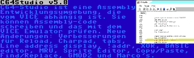 C64Studio v5.8 | C64-Studio ist eine Assembly Entwicklungsumgebung, die vom VICE abhängig ist. Sie können Assembly-code schreiben und das mit dem VICE Emulator prüfen. Neue Änderungen: Verbesserungen für Reload, Charpad, tabs, Line address display, !addr, XOR, BASIC editor, MRU, Sprite Editor, Copy/Paste, Find/Replace, GMOD2 und Marco's.