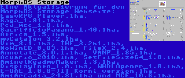 MorphOS Storage | Eine Aktualisierung für den MorphOS Storage Webseite: EasyRPG_Player.lha, Saga_1.91.lha, Pcd_mcc_1.0.lha, SacrificioPagano_1.40.lha, Africa_1.5.lha, myCatalog_3.2.lha, Vim_8.1.lha, THE_3.2b1.lha, NoWinED_0.83.lha, FileX_2.4.lha, Annotate_3.0.1.lha, VAMP_1.85.lha, Acuario_2018.lha, SetFileSize64_1.0.lha, AminetReadmeMaker_1.3.lha, DisplayInfo_1.0.lha, WHDLOpener_1.0.lha, E-UAE_1.0.0-JIT_Korni_version.lha, AmiArcadia_24.81.lha und MCE_10.6.lha.