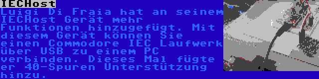 IECHost | Luigi Di Fraia hat an seinem IECHost Gerät mehr Funktionen hinzugefügt. Mit diesem Gerät können Sie einen Commodore IEC Laufwerk über USB zu einem PC verbinden. Dieses Mal fügte er 40-Spuren Unterstützung hinzu.