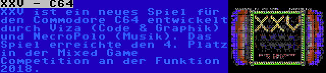 XXV - C64 | XXV ist ein neues Spiel für den Commodore C64 entwickelt durch Viza (Code & Graphik) und NecroPolo (Musik). Das Spiel erreichte den 4. Platz in der Mixed Game Competition an der Funktion 2018.