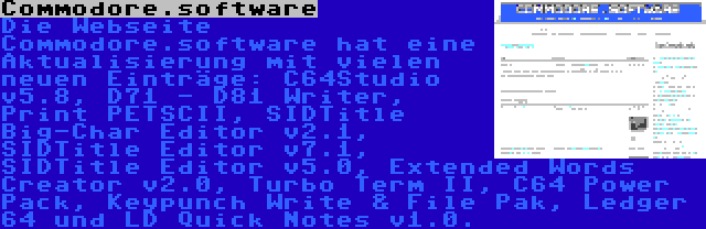 Commodore.software | Die Webseite Commodore.software hat eine Aktualisierung mit vielen neuen Einträge: C64Studio v5.8, D71 - D81 Writer, Print PETSCII, SIDTitle Big-Char Editor v2.1, SIDTitle Editor v7.1, SIDTitle Editor v5.0, Extended Words Creator v2.0, Turbo Term II, C64 Power Pack, Keypunch Write & File Pak, Ledger 64 und LD Quick Notes v1.0.