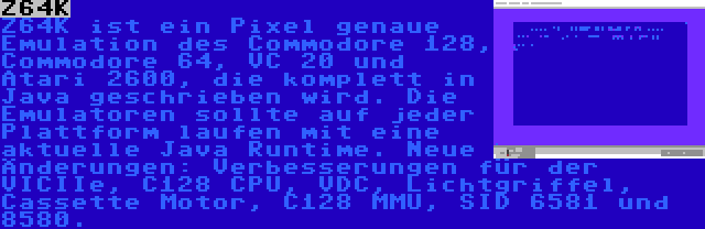 Z64K | Z64K ist ein Pixel genaue Emulation des Commodore 128, Commodore 64, VC 20 und Atari 2600, die komplett in Java geschrieben wird. Die Emulatoren sollte auf jeder Plattform laufen mit eine aktuelle Java Runtime. Neue Änderungen: Verbesserungen für der VICIIe, C128 CPU, VDC, Lichtgriffel, Cassette Motor, C128 MMU, SID 6581 und 8580.