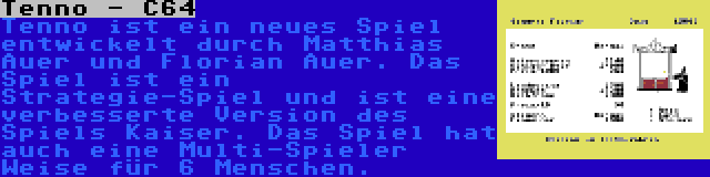 Tenno - C64 | Tenno ist ein neues Spiel entwickelt durch Matthias Auer und Florian Auer. Das Spiel ist ein Strategie-Spiel und ist eine verbesserte Version des Spiels Kaiser. Das Spiel hat auch eine Multi-Spieler Weise für 6 Menschen.