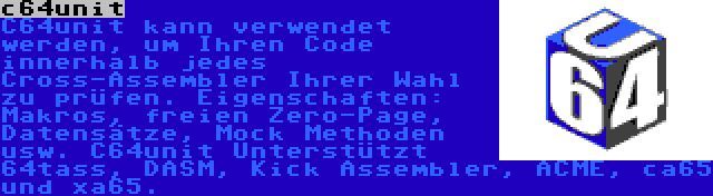 c64unit | C64unit kann verwendet werden, um Ihren Code innerhalb jedes Cross-Assembler Ihrer Wahl zu prüfen. Eigenschaften: Makros, freien Zero-Page, Datensätze, Mock Methoden usw. C64unit Unterstützt 64tass, DASM, Kick Assembler, ACME, ca65 und xa65.