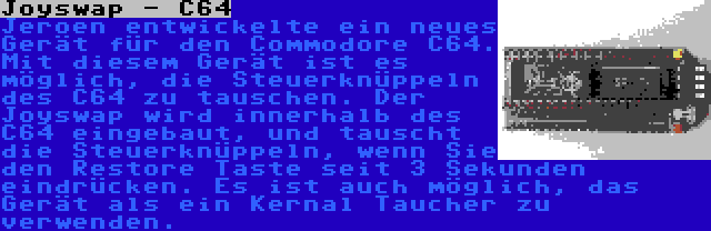 Joyswap - C64 | Jeroen entwickelte ein neues Gerät für den Commodore C64. Mit diesem Gerät ist es möglich, die Steuerknüppeln des C64 zu tauschen. Der Joyswap wird innerhalb des C64 eingebaut, und tauscht die Steuerknüppeln, wenn Sie den Restore Taste seit 3 Sekunden eindrücken. Es ist auch möglich, das Gerät als ein Kernal Taucher zu verwenden.