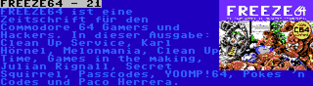 FREEZE64 - 21 | FREEZE64 ist eine Zeitschrift für den Commodore 64 Gamers und Hackers. In dieser Ausgabe: Clean Up Service, Karl Hörnel, Melonmania, Clean Up Time, Games in the making, Julian Rignall, Secret Squirrel, Passcodes, YOOMP!64, Pokes 'n Codes und Paco Herrera.