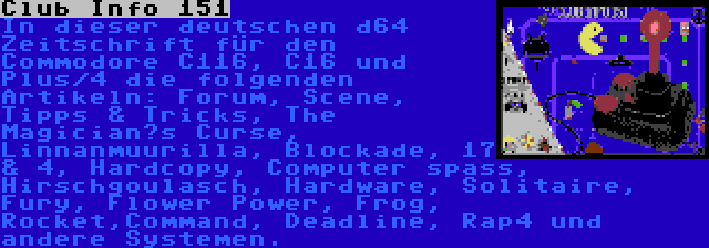 Club Info 151 | In dieser deutschen d64 Zeitschrift für den Commodore C116, C16 und Plus/4 die folgenden Artikeln: Forum, Scene, Tipps & Tricks, The Magician’s Curse, Linnanmuurilla, Blockade, 17 & 4, Hardcopy, Computer spass, Hirschgoulasch, Hardware, Solitaire, Fury, Flower Power, Frog, Rocket,Command, Deadline, Rap4 und andere Systemen.