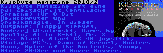 KiloByte magazine 2018/2 | Kilobyte Magazine ist eine pdf Zeitschrift (englische Sprache) für 8-Bit Heimcomputer und Spielkonsole. In dieser Ausgabe: Floppy-sleeves, Andrzej Wisniewski, Games by Apollo, AI in 8-bit, Mr. & Mrs. Atari, Atari CX 40 joystick, Vintage PC's, Dawn of Kernel, Hunters Moon, Spire of the Ancients, Yoomp, Miner 2049er und Hover Bovver.