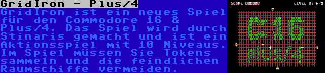 GridIron - Plus/4 | GridIron ist ein neues Spiel für den Commodore 16 & Plus/4. Das Spiel wird durch Stinaris gemacht und ist ein Aktionsspiel mit 10 Niveaus. Im Spiel müssen Sie Tokens sammeln und die feindlichen Raumschiffe vermeiden.