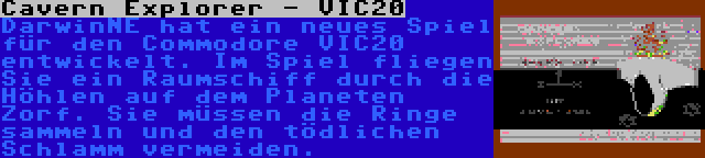 Cavern Explorer - VIC20 | DarwinNE hat ein neues Spiel für den Commodore VIC20 entwickelt. Im Spiel fliegen Sie ein Raumschiff durch die Höhlen auf dem Planeten Zorf. Sie müssen die Ringe sammeln und den tödlichen Schlamm vermeiden.