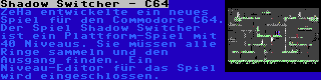 Shadow Switcher - C64 | ZeHa entwickelte ein neues Spiel für den Commodore C64. Der Spiel Shadow Switcher ist ein Plattform-Spiel mit 40 Niveaus. Sie müssen alle Ringe sammeln und den Ausgang finden. Ein Niveau-Editor für das Spiel wird eingeschlossen.