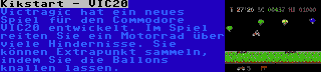 Kikstart - VIC20 | Victragic hat ein neues Spiel für den Commodore VIC20 entwickelt. Im Spiel reiten Sie ein Motorrad über viele Hindernisse. Sie können Extrapunkt sammeln, indem Sie die Ballons knallen lassen.