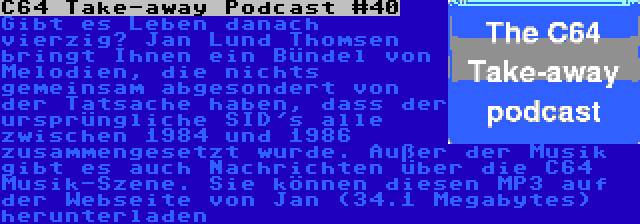 C64 Take-away Podcast #40 | Gibt es Leben danach vierzig? Jan Lund Thomsen bringt Ihnen ein Bündel von Melodien, die nichts gemeinsam abgesondert von der Tatsache haben, dass der ursprüngliche SID's alle zwischen 1984 und 1986 zusammengesetzt wurde. Außer der Musik gibt es auch Nachrichten über die C64 Musik-Szene. Sie können diesen MP3 auf der Webseite von Jan (34.1 Megabytes) herunterladen