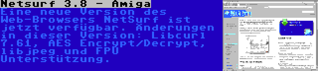 Netsurf 3.8 - Amiga | Eine neue Version des Web-Browsers NetSurf ist jetzt verfügbar. Änderungen in dieser Version: Libcurl 7.61, AES Encrypt/Decrypt, libjpeg und FPU Unterstützung.