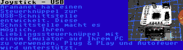 Joystick - USB | Arananet hat einen Steuerknüppel zur USB-Schnittstelle entwickelt. Diese Schnittstelle macht es möglich, Ihren Lieblingssteuerknüppel mit einem Emulator auf Ihrem PC zu verwenden. Plug & PLay und Autofeuer wird unterstützt.