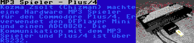 MP3 Spieler - Plus/4 | Kozma Zsolt (Chizman) machte eine Hardware MP3 Spieler für den Commodore Plus/4. Er verwendet den DFPlayer Mini und einen ADC0820. Die Kommunikation mit dem MP3 Spieler und Plus/4 ist über RS232.