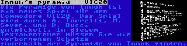 Innuh's pyramid - VIC20 | Die Pyramide von Innuh ist ein neues Spiel für den Commodore VIC20. Das Spiel wird durch A. Torrelli, M. Severi und D. Bucci entwickelt. In diesem Textabenteuer müssen Sie die verborgenen Schätze innerhalb der Pyramide von Innuh finden.