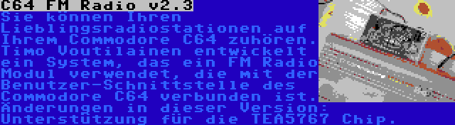 C64 FM Radio v2.3 | Sie können Ihren Lieblingsradiostationen auf Ihrem Commodore C64 zuhören. Timo Voutilainen entwickelt ein System, das ein FM Radio Modul verwendet, die mit der Benutzer-Schnittstelle des Commodore C64 verbunden ist. Änderungen in dieser Version: Unterstützung für die TEA5767 Chip.