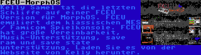 FCEU-MorphOS | Kelly Samel tat die letzten Schliffe auf einer FCEU Version für MorphOS. FCEU emuliert dem klassischen NES / Famicom Spielkonsole. FCEU hat große Vereinbarkeit, Musik-Unterstützung, save ram und save state unterstützung. Laden Sie es von der Webseite von Kelly herunter.