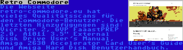 Retro Commodore | Die Webseite retro-commodore.eu hat vieles Qualitätsscans für den Commodore-Benutzer. Die letzten Hinzufügungen sind: Vicriter 2, GVP FaaastPREP 2.0, A1011 3.5 External Disk Drive User's Manual, Amiga 2630 Accelerator Card User's Guide und Amiga Hard Disk Benutzerhandbuch.