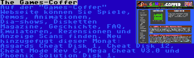 The Games-Coffer | Auf der Games-Coffer Webseite können Sie Spiele, Demos, Animationen, Dia-shows, Disketten Magazine, Geschichte, FAQ, Emulatoren, Rezensionen und Anzeige Scans finden. Neu hinzugefugt dieser Monat: Asgards Cheat Disk 1, Cheat Disk 12, Cheat Mode Rev C, Mega Cheat V3.0 und Phoenix Solution Disk 1.