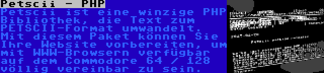 Petscii - PHP | Petscii ist eine winzige PHP Bibliothek, die Text zum PETSCII-Format umwandelt. Mit diesem Paket können Sie Ihre Website vorbereiten, um mit WWW-Browsern verfügbar auf dem Commodore 64 / 128 völlig vereinbar zu sein.